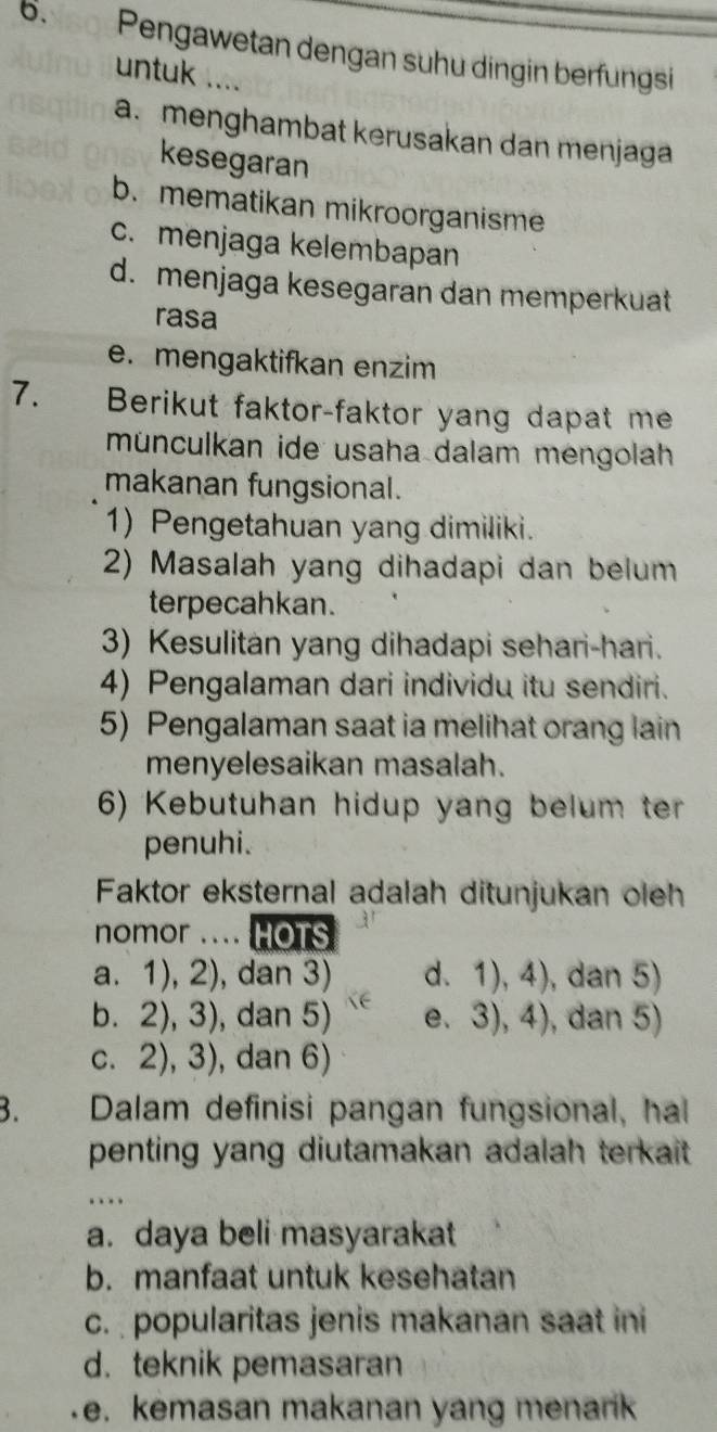 6.5g Pengawetan dengan suhu dingin berfungsi
untuk ....
a. menghambat kerusakan dan menjaga
kesegaran
b. mematikan mikroorganisme
c. menjaga kelembapan
d. menjaga kesegaran dan memperkuat
rasa
e. mengaktifkan enzim
7. Berikut faktor-faktor yang dapat me
münculkan ide usaha dalam mengolah
makanan fungsional.
1) Pengetahuan yang dimiliki.
2) Masalah yang dihadapi dan belum
terpecahkan.
3) Kesulitan yang dihadapi sehari-hari.
4) Pengalaman dari individu itu sendiri.
5) Pengalaman saat ia melihat orang lain
menyelesaikan masalah.
6) Kebutuhan hidup yang belum ter
penuhi.
Faktor eksternal adalah ditunjukan oleh
nomor .... HOTS
a. 1), 2), dan 3) d. 1), 4), , dan 5)
b. 2), 3), dan 5) e、 3),4) ), dan 5)
c. 2), 3), dan 6)
3. Dalam definisi pangan fungsional, hal
penting yang diutamakan adalah terkait .
.
a. daya beli masyarakat
b. manfaat untuk kesehatan
c. popularitas jenis makanan saat ini
d. teknik pemasaran
e. kemasan makanan yang menarik