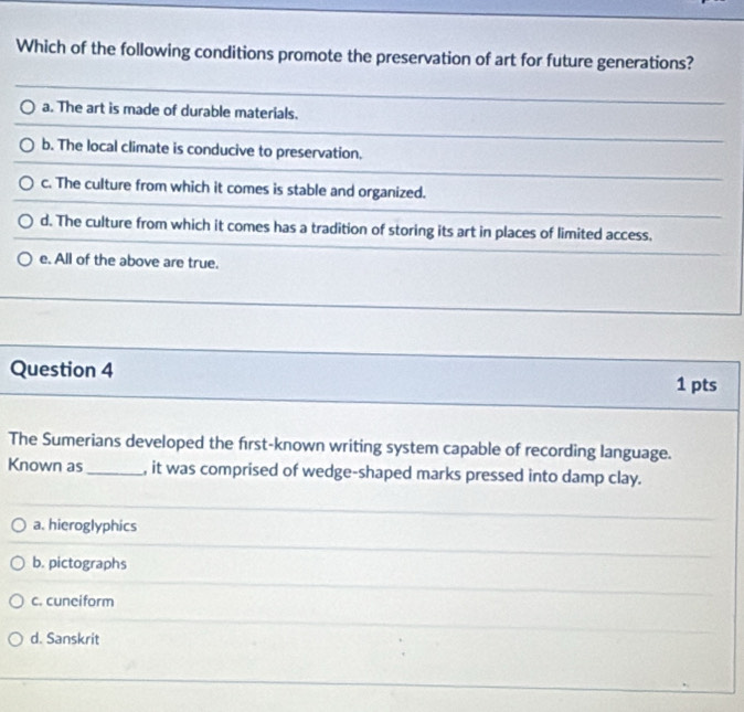 Which of the following conditions promote the preservation of art for future generations?
a. The art is made of durable materials.
b. The local climate is conducive to preservation.
c. The culture from which it comes is stable and organized.
d. The culture from which it comes has a tradition of storing its art in places of limited access.
e. All of the above are true.
Question 4 1 pts
The Sumerians developed the first-known writing system capable of recording language.
Known as_ , it was comprised of wedge-shaped marks pressed into damp clay.
a. hieroglyphics
b. pictographs
c. cuneiform
d. Sanskrit