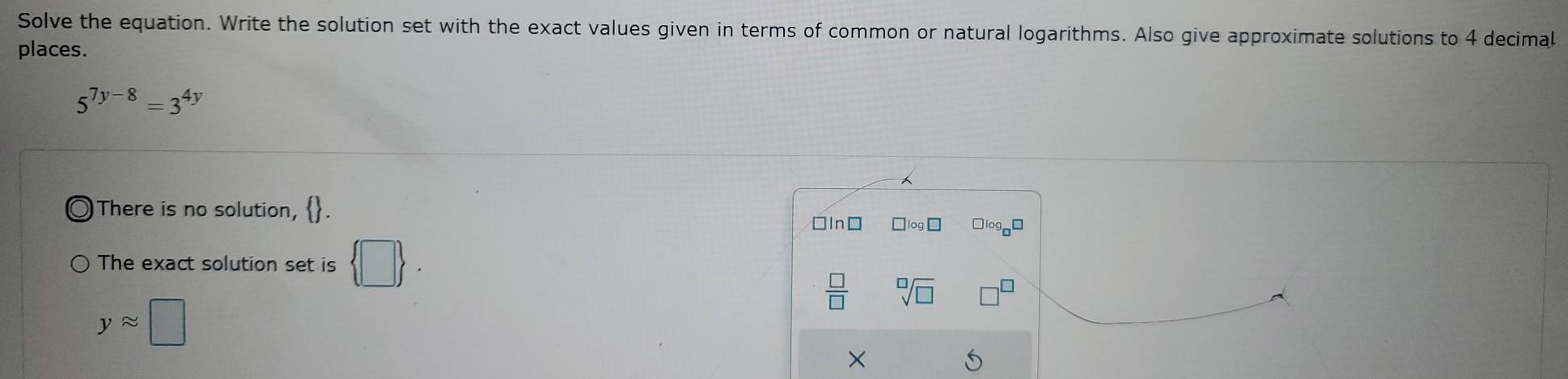 Solve the equation. Write the solution set with the exact values given in terms of common or natural logarithms. Also give approximate solutions to 4 decimal
places.
5^(7y-8)=3^(4y)
There is no solution, .
□ln□ □logn□
The exact solution set is  □ .
 □ /□   sqrt[□](□ )
yapprox □
×