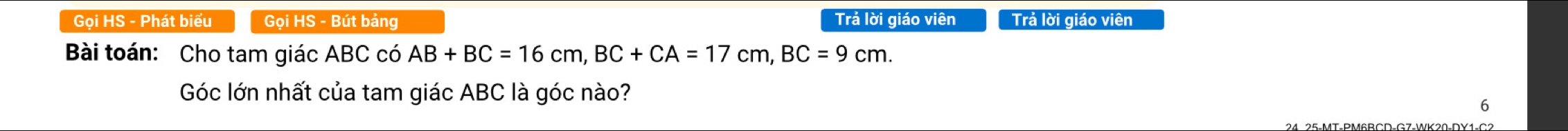 Gọi HS - Phát biểu Goi HS - Bút bảng Trả lời giáo viên Trả lời giáo viên 
Bài toán: Cho tam giác ABC có AB+BC=16cm, BC+CA=17cm, BC=9cm. 
Góc lớn nhất của tam giác ABC là góc nào? 
6