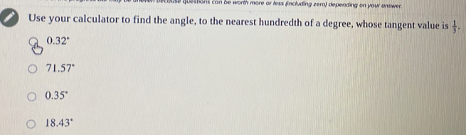 ouse questons con be worth more or less (including zero) depending on your answer.
Use your calculator to find the angle, to the nearest hundredth of a degree, whose tangent value is  1/3 .
0.32°
71.57°
0.35°
18.43°