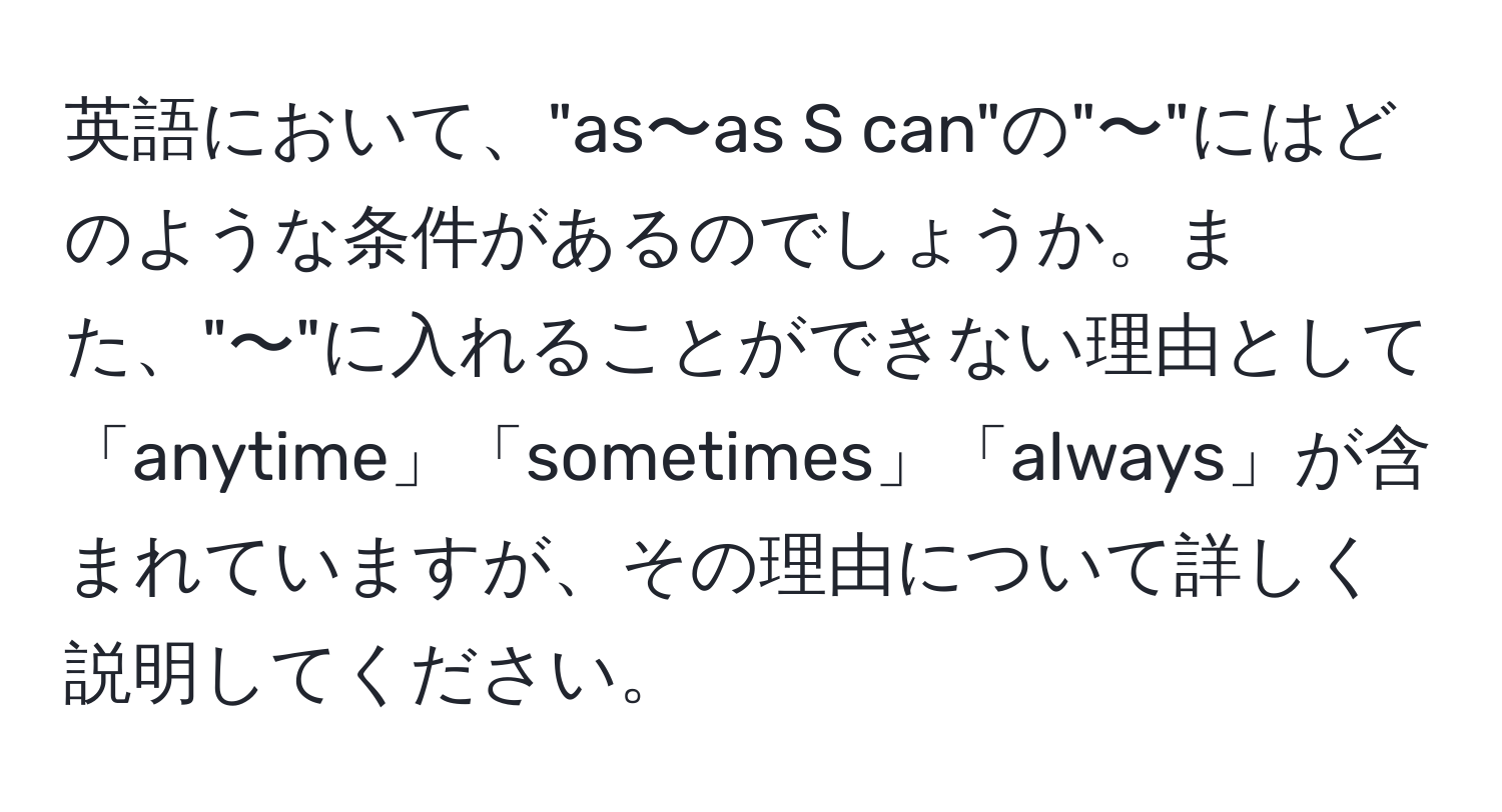 英語において、"as〜as S can"の"〜"にはどのような条件があるのでしょうか。また、"〜"に入れることができない理由として「anytime」「sometimes」「always」が含まれていますが、その理由について詳しく説明してください。