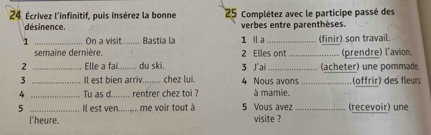 24 Écrivez l'infinitif, puis insérez la bonne 25 Complétez avec le participe passé des 
désinence. verbes entre parenthèses. 
1 _On a visit._ . Bastia la 1 Il a_ (finir) son travail. 
semaine dernière. 2 Elles ont _(prendre) l'avion. 
2 _Elle a fai._ du ski. 3 J'ai _(acheter) une pommade. 
3 _Il est bien arriv._ chez lui. 4 Nous avons _(offrir) des fleurs 
4 _Tu as d. ........ rentrer chez toi ? à mamie. 
5 _Il est ven........ me voir tout à 5 Vous avez _(recevoir) une 
l’heure. visite ?