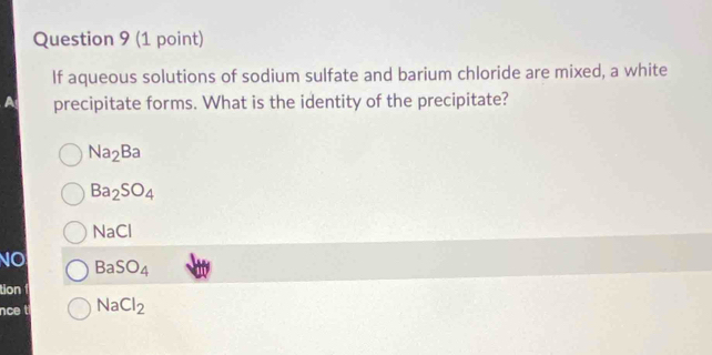 If aqueous solutions of sodium sulfate and barium chloride are mixed, a white
precipitate forms. What is the identity of the precipitate?
Na_2Ba
Ba_2SO_4
NaCl
NO BaSO_4
tion
nce t NaCl_2