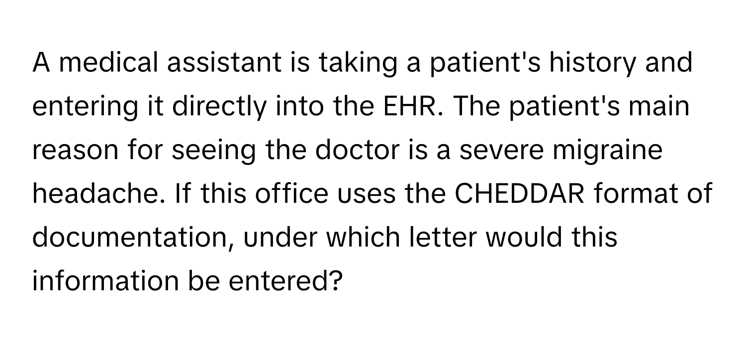 A medical assistant is taking a patient's history and entering it directly into the EHR. The patient's main reason for seeing the doctor is a severe migraine headache. If this office uses the CHEDDAR format of documentation, under which letter would this information be entered?