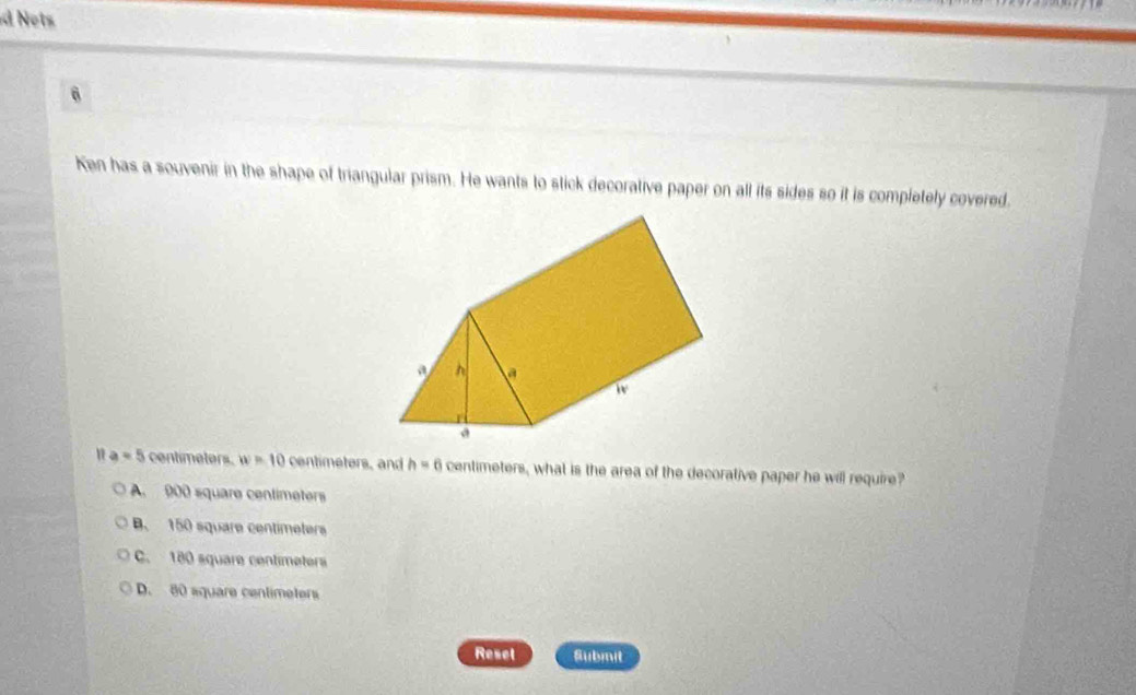 Nots
6
Ken has a souvenir in the shape of triangular prism. He wants to stick decorative paper on all its sides so it is completely covered.
a=5 centimeters. w=10 centimeters, and h=6 centimeters, what is the area of the decorative paper he will require?
A. 900 square centimeters
B. 150 square centimeters
C. 180 square centimeters
D. 80 aquare centimeters
Resel Submit