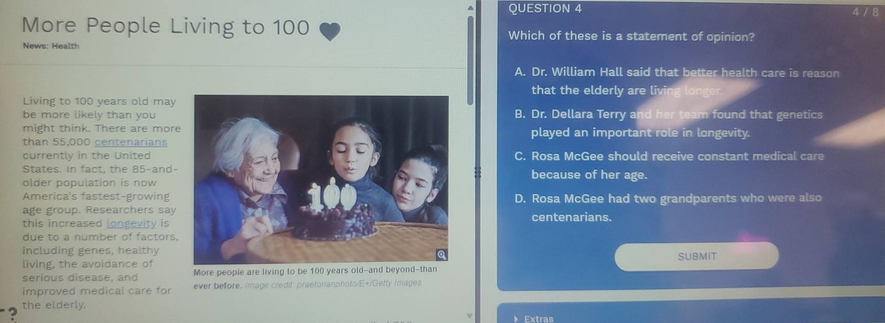 4 / 8
More People Living to 100
Which of these is a statement of opinion?
News: Health
A. Dr. William Hall said that better health care is reason
that the elderly are living longer.
Living to 100 years old may
be more likely than youB. Dr. Dellara Terry and her team found that genetics
might think. There are moreplayed an important role in longevity.
than 55,000 centenarians
currently in the UnitedC. Rosa McGee should receive constant medical care
States. In fact, the 85 -and-
because of her age.
older population is now
America's fastest-growing D. Rosa McGee had two grandparents who were also
age group. Researchers say
centenarians.
this increased longevity is
due to a number of factors,
including genes, healthy
submit
living, the avoidance of
serious disease, and More people are living to be 100 years o
improved medical care for ever before. Image credit: praetonanphoto/E+/Getty Images
? the elderly.
Extras