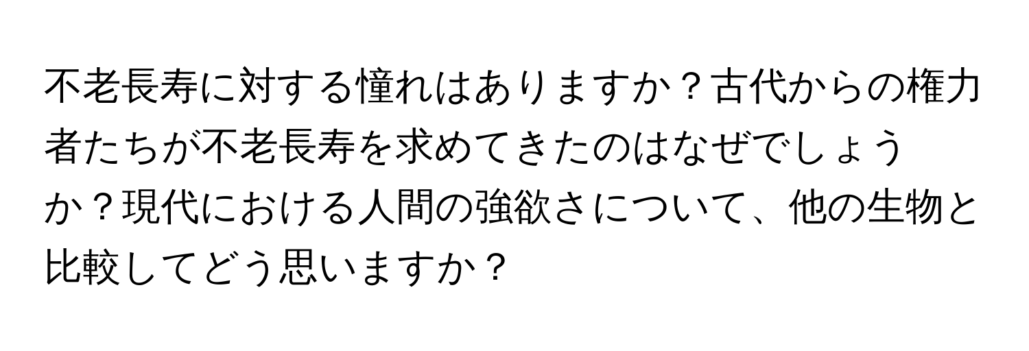 不老長寿に対する憧れはありますか？古代からの権力者たちが不老長寿を求めてきたのはなぜでしょうか？現代における人間の強欲さについて、他の生物と比較してどう思いますか？