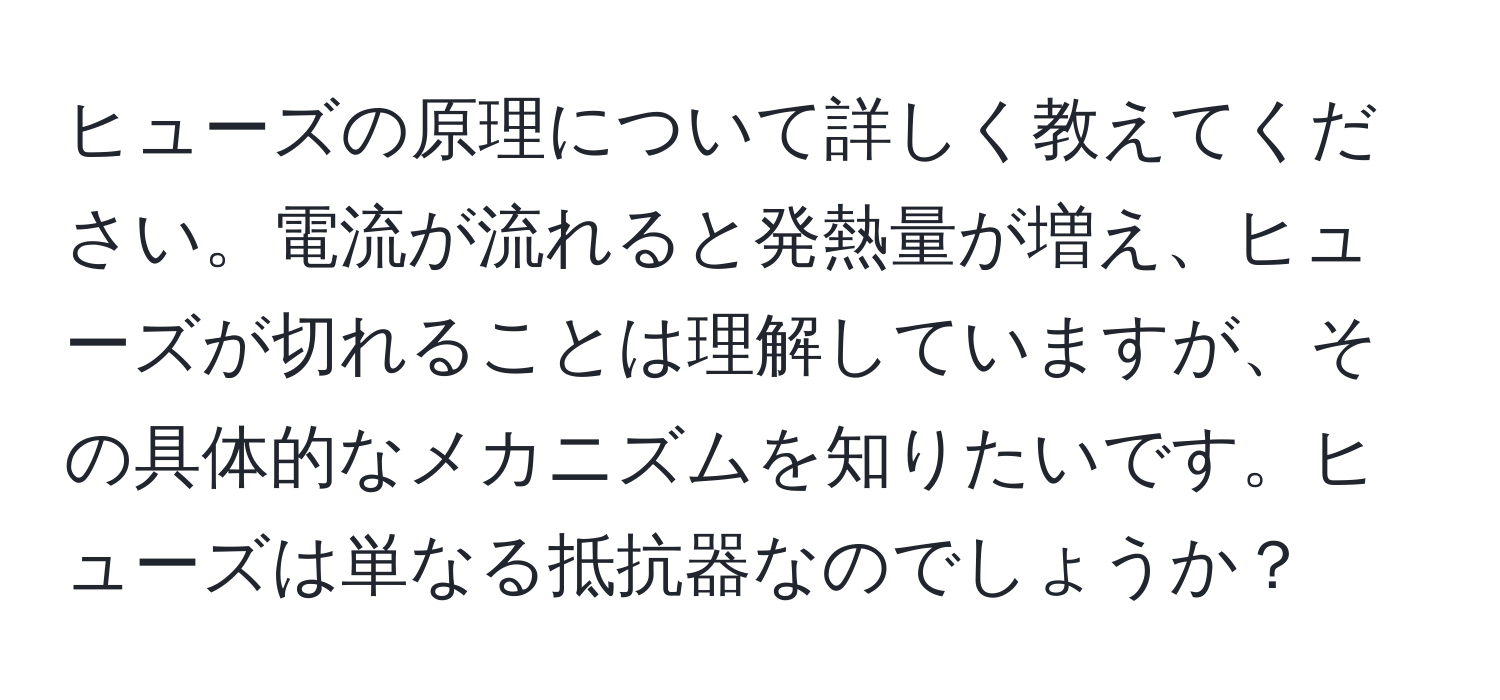 ヒューズの原理について詳しく教えてください。電流が流れると発熱量が増え、ヒューズが切れることは理解していますが、その具体的なメカニズムを知りたいです。ヒューズは単なる抵抗器なのでしょうか？