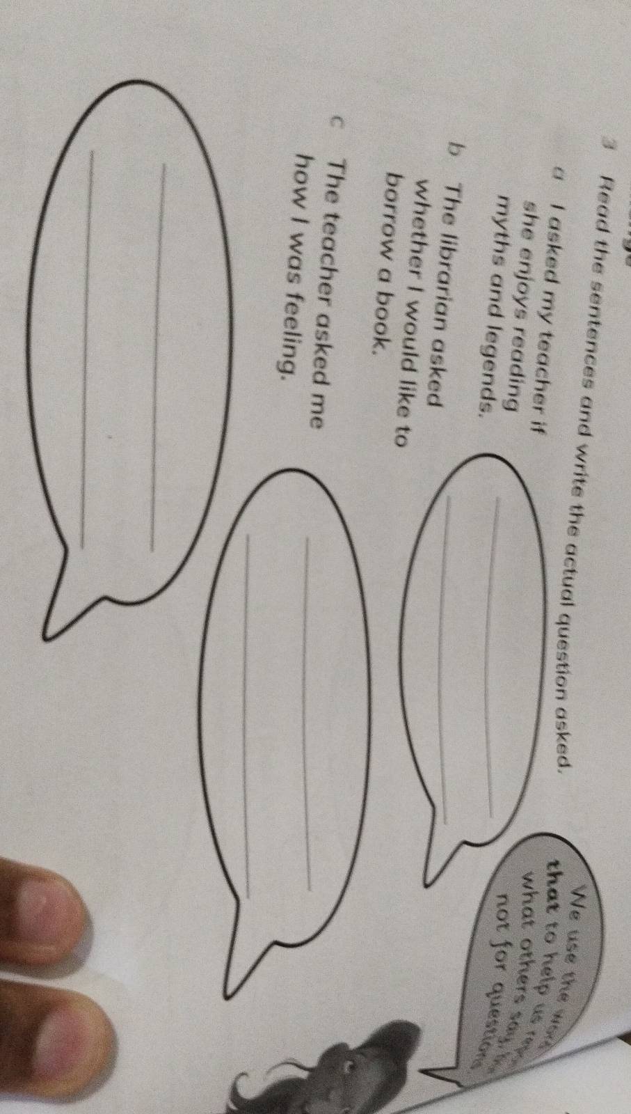 Read the sentences and write the actual question asked. 
We use the wor 
a I asked my teacher if 
that to help us rep . 
she enjoys reading 
what others say h 
myths and legends._ 
not for questions 
b The librarian asked_ 
whether I would like to 
borrow a book. 
c The teacher asked me 
_ 
how I was feeling. 
_ 
_ 
_