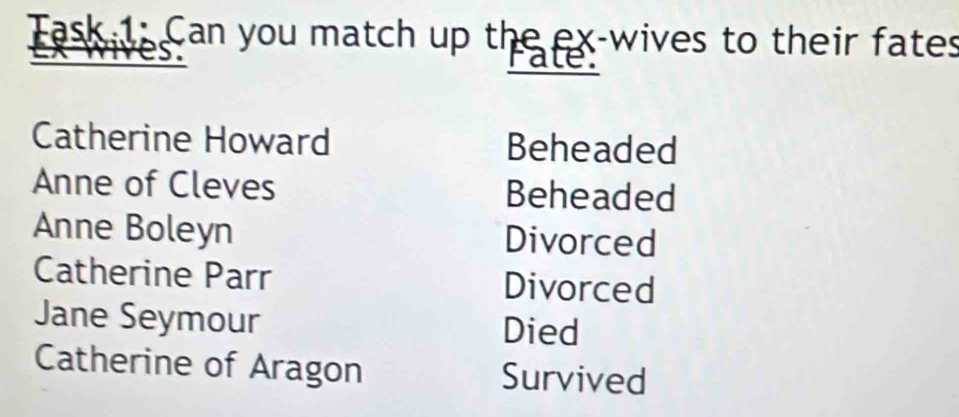 Task 1: Can you match up the ex-wives to their fates 
Pate: 
Catherine Howard Beheaded 
Anne of Cleves Beheaded 
Anne Boleyn Divorced 
Catherine Parr Divorced 
Jane Seymour Died 
Catherine of Aragon Survived