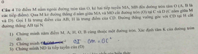 Từ điểm M nằm ngoài đường tròn tâm O, ké hai tiếp tuyển MA, MB đến đường tròn tâm O (A, B là 
các tiếp điểm). Qua M ké đường thẳng d nằm giữa MA và MO cắt đường tròn (O) tại C và D (C nằm giữa M
và D). Gọi I là trung điểm của AB; H là trung điểm của CD. Đường thẳng vuông góc với CD tại H cắt 
đường thắng AB tại N. 
1) Chứng minh năm điểm M, A, H, O, B cùng thuộc một đường tròn. Xác định tâm K của đường tròn 
đó. 
2) Chứng minh 2 
3) Chứng minh ND là tiếp tuyên cia(O)
iệu thức