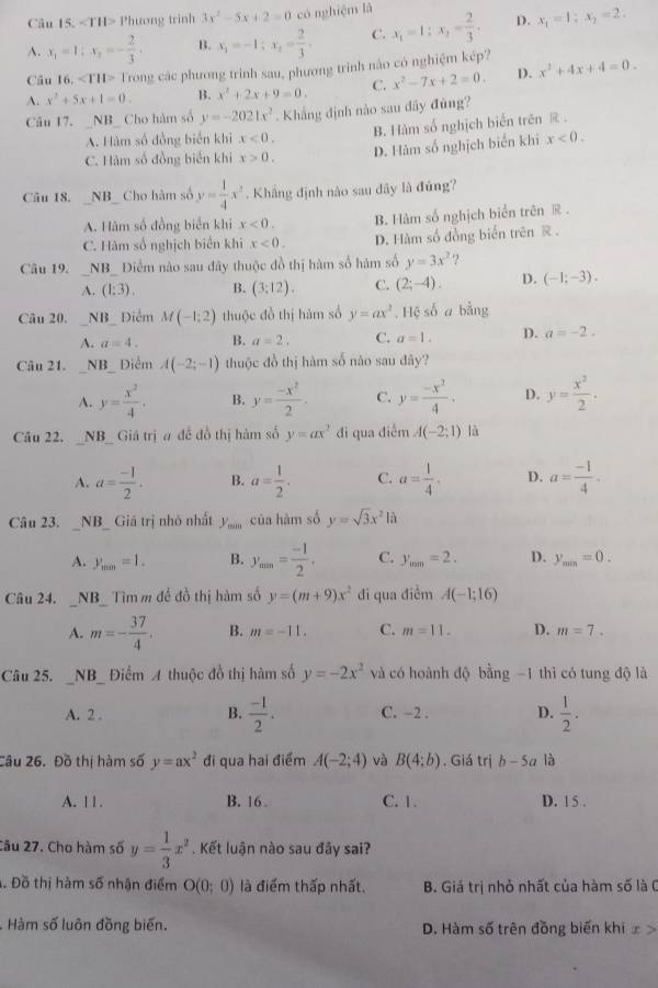 Phương trình 3x^2-5x+2=0 có nghiệm là x_1=1;x_2= 2/3 . D. x_1=1:x_2=2:
A.
B. x_1=-1;x_1= 2/3 . C.
Câu 16. 1 Trong các phương trình sau, phương trinh nào có nghiệm kép?
A. x^2+5x+1=0. B. x^2+2x+9=0. C. x^2-7x+2=0. D. x^2+4x+4=0.
Câu 17. _NB_ Cho hàm số y=-2021x^2 Khắng định nào sau đây đùng?
A. Hàm số đồng biến khi x<0. B. Hàm số nghịch biến trên R.
C. Hàm số đồng biến khi x>0.
D. Hàm số nghịch biển khi x<0.
Câu 18.  _NB_ Cho hàm số y= 1/4 x^2. Khâng định nào sau dây là đứng?
A. Hàm số đồng biển khi x<0. B. Hàm số nghịch biển trên R
C. Hàm số nghịch biển khi x<0. D. Hàm số đồng biển trên @ .
Câu 19. _NB_ Điểm nào sau đây thuộc đồ thị hàm số hàm số y=3x^2 ?
A. (1:3). B. (3:12). C. (2;-4). D. (-1;-3).
Câu 20. _NB_ Điểm M(-1:2) thuộc đồ thị hàm số y=ax^2. Hệ số a bằng
A. a=4. B. a=2. C. a=1. D.
Câu 21. _NB_ Điểm A(-2;-1) thuộc đồ thị hàm số nào sau đây?
A. y= x^2/4 , B. y= (-x^2)/2 . C. y= (-x^2)/4 . D. y= x^2/2 .
Câu 22.  _NB_ Giá trị a để đồ thị hàm số y=ax^2 đi qua điễm A(-2;1) là
A. a= (-1)/2 . B. a= 1/2 . C. a= 1/4 . D. a= (-1)/4 .
Câu 23. _NB_ Giá trị nhỏ nhất y_min của hàm số y=sqrt(3)x^2la
A.
B. y_min= (-1)/2 . C. y_min=2. D. y_min=0.
Câu 24. _NB_ Tìmm để đồ thị hàm số y=(m+9)x^2 đi qua điểm A(-1;16)
A. m=- 37/4 . B. m=-11. C. m=11. D. m=7.
Câu 25. _NB_ Điểm A thuộc đồ thị hàm số y=-2x^2 và có hoành độ bằng -1 thì có tung độ là
A. 2 . B.  (-1)/2 . C. −2 . D.  1/2 .
Câu 26. Đồ thị hàm số y=ax^2 đi qua hai điểm A(-2;4) và B(4;b). Giá trị b-5a là
A. 11. B. 16 . C. 1. D. 15 .
Câu 27. Cho hàm số y= 1/3 x^2. Kết luận nào sau đây sai?
Đồ thị hàm số nhận điểm O(0;0) là điểm thấp nhất.  B. Giá trị nhỏ nhất của hàm số là (
Hàm số luôn đồng biến. D. Hàm số trên đồng biến khi ∞ >