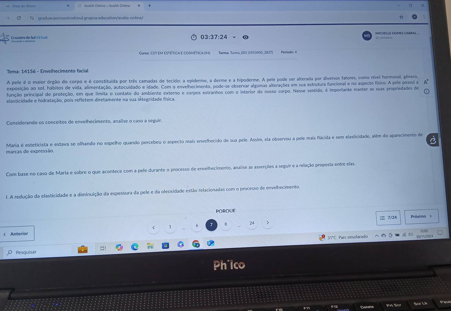 Área do Aluno +
graduacaocruzeirodosul.grupoa.education/avalia-online/
Cruzeiro do Sul Virtual 22_34256261 MICHELLE GOMES CABRAL _
03:37:24
vs
Edusação a dietência
Curso: CST EM ESTÉTICA E COSMÉTICA (94) Turma: Turma_001 (1953450_2837) Período: 4
Tema: 14156 - Envelhecimento facial
A pele é o maior órgão do corpo e é constituída por três camadas de tecido: a epiderme, a derme e a hipoderme. A pele pode ser alterada por diversos fatores, como nível hormonal, gênero,
exposição ao sol, hábitos de vida, alimentação, autocuidado e idade. Com o envelhecimento, pode-se observar algumas alterações em sua estrutura funcional e no aspecto físico. A pele possui a
função principal de proteção, em que limita o contato do ambiente externo e corpos estranhos com o interior do nosso corpo. Nesse sentido, é importante manter as suas propriedades de
elasticidade e hidratação, pois refletem diretamente na sua integridade física.
Considerando os conceitos de envelhecimento, analise o caso a seguir.
Maria é esteticista e estava se olhando no espelho quando percebeu o aspecto mais envelhecido de sua pele. Assim, ela observou a pele mais flácida e sem elasticidade, além do aparecimento de
marcas de expressão.
Com base no caso de Maria e sobre o que acontece com a pele durante o processo de envelhecimento, analise as asserções a seguir e a relação proposta entre elas.
I. A redução da elasticidade e a diminuição da espessura da pele e da oleosidade estão relacionadas com o processo de envelhecimento.
poroue
< 1 6 7 8 24 > ≡ 7/24
Próximo >
15:02
< Anterior  
 31°C Parc ensolarado 30/11/2024
Pesquisar
Philco
F10 F11 Delete Prt Scr Scr Lk Paus