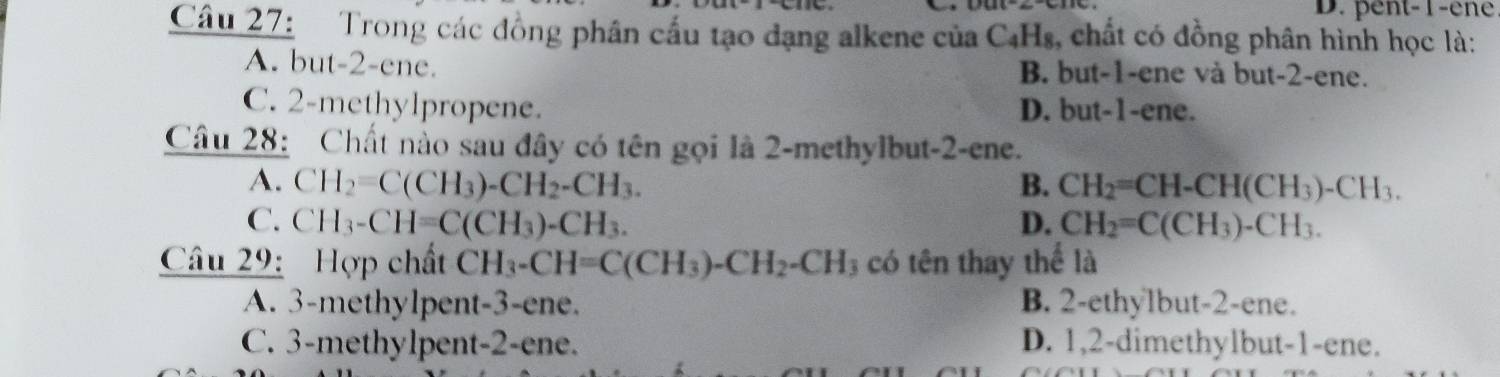 D. pent-1-ene
Câu 27: Trong các đồng phân cấu tạo dạng alkene của C₄Hs, chất có đồng phân hình học là:
A. but -2 -ene. B. but -1 -ene và but -2 -ene.
C. 2 -methylpropene. D. but -1 -ene.
Câu 28: Chất nào sau đây có tên gọi là 2 -methylbut -2 -ene.
A. CH_2=C(CH_3)-CH_2-CH_3. B. CH_2=CH-CH(CH_3)-CH_3.
C. CH_3-CH=C(CH_3)-CH_3. D. CH_2=C(CH_3)-CH_3. 
Câu 29: Hợp chất CH_3-CH=C(CH_3)-CH_2-CH 3 có tên thay thể là
A. 3 -methylpent -3 -ene. B. 2 -ethylbut- 2 -ene.
C. 3 -methylpent -2 -ene. D. 1, 2 -dimethylbut -1 -ene.