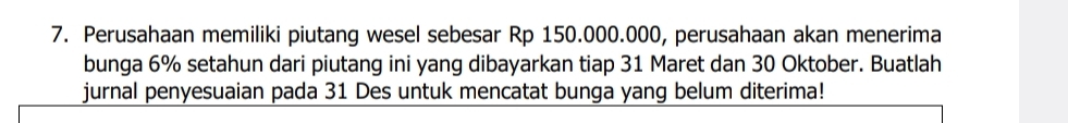 Perusahaan memiliki piutang wesel sebesar Rp 150.000.000, perusahaan akan menerima 
bunga 6% setahun dari piutang ini yang dibayarkan tiap 31 Maret dan 30 Oktober. Buatlah 
jurnal penyesuaian pada 31 Des untuk mencatat bunga yang belum diterima!