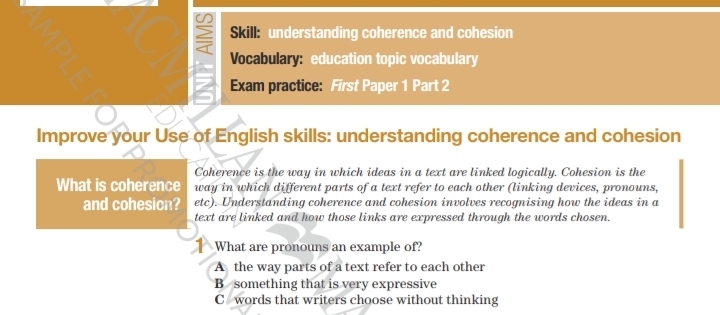 Skill: understanding coherence and cohesion
Vocabulary: education topic vocabulary
Exam practice: First Paper 1 Part 2
Improve your Use of English skills: understanding coherence and cohesion
Coherence is the way in which ideas in a text are linked logically. Cohesion is the
What is coherence way in which different parts of a text refer to each other (linking devices, pronouns,
and cohesion? etc). Understanding coherence and cohesion involves recognising how the ideas in a
text are linked and how those links are expressed through the words chosen.
What are pronouns an example of?
A the way parts of a text refer to each other
B something that is very expressive
C words that writers choose without thinking