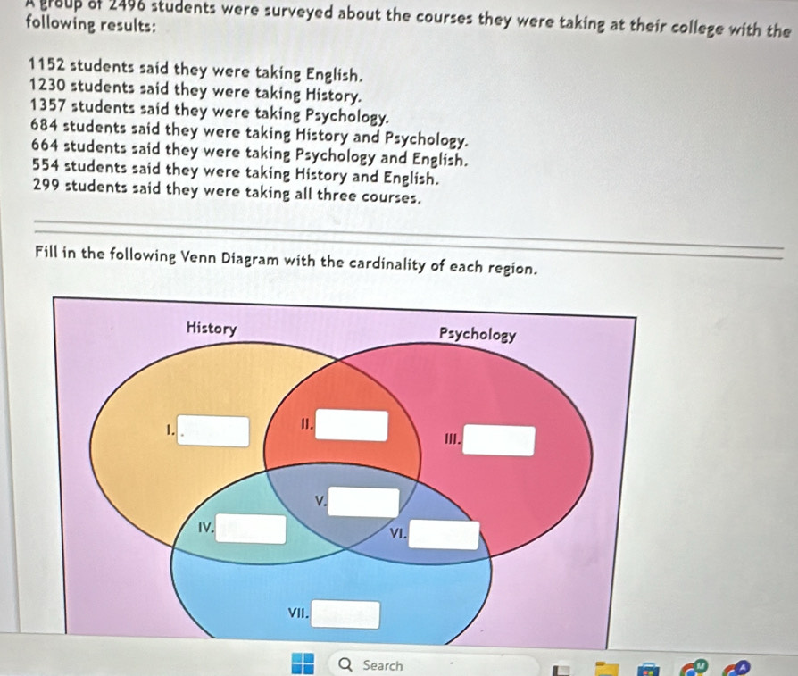 A group of 2496 students were surveyed about the courses they were taking at their college with the 
following results:
1152 students said they were taking English.
1230 students said they were taking History.
1357 students said they were taking Psychology.
684 students said they were taking History and Psychology.
664 students said they were taking Psychology and English.
554 students said they were taking History and English.
299 students said they were taking all three courses. 
Fill in the following Venn Diagram with the cardinality of each region. 
Search