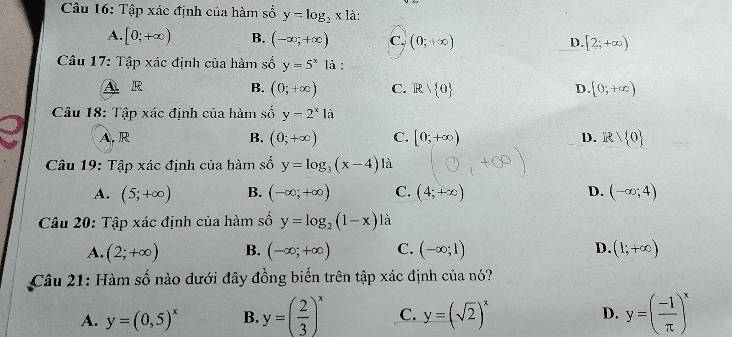 Tập xác định của hàm số y=log _2x là:
A. [0;+∈fty ) B. (-∈fty ;+∈fty ) c. (0;+∈fty )
D. [2;+∈fty )
Câu 17: Tập xác định của hàm số y=5^x là :
A. R B. (0;+∈fty ) C. Rvee  0 D. [0;+∈fty )
Câu 18: Tập xác định của hàm số y=2^x1a
A. R B. (0;+∈fty ) C. [0;+∈fty ) D. R  0
Câu 19: Tập xác định của hàm số y=log _3(x-4) là
A. (5;+∈fty ) B. (-∈fty ;+∈fty ) C. (4;+∈fty ) D. (-∈fty ;4)
Câu 20: Tập xác định của hàm số y=log _2(1-x) là
A. (2;+∈fty ) B. (-∈fty ;+∈fty ) C. (-∈fty ;1) D. (1;+∈fty )
Câu 21: Hàm số nào dưới đây đồng biến trên tập xác định của nó?
A. y=(0,5)^x
B. y=( 2/3 )^x y=(sqrt(2))^x y=( (-1)/π  )^x
C.
D.