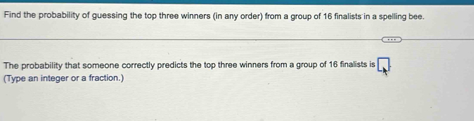 Find the probability of guessing the top three winners (in any order) from a group of 16 finalists in a spelling bee. 
The probability that someone correctly predicts the top three winners from a group of 16 finalists is □ 
(Type an integer or a fraction.)