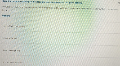 Read the question carefuly and choose the correct answer for the given options
Rahul always help other whenever he needs their help but he criticizes himself nonstop when he is alone. This is happening
because of
_
Options
Lack of Self Compassion
External factors
I can't say arything
It's his personal choice.