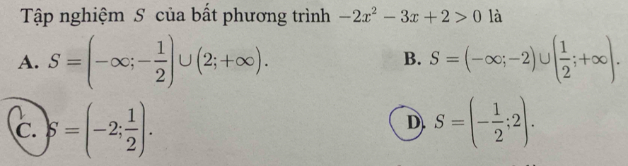 Tập nghiệm S của bất phương trình -2x^2-3x+2>0 là
A. S=(-∈fty ;- 1/2 )∪ (2;+∈fty ). S=(-∈fty ;-2)∪ ( 1/2 ;+∈fty ). 
B.
C. S=(-2; 1/2 ).
D. S=(- 1/2 ;2).