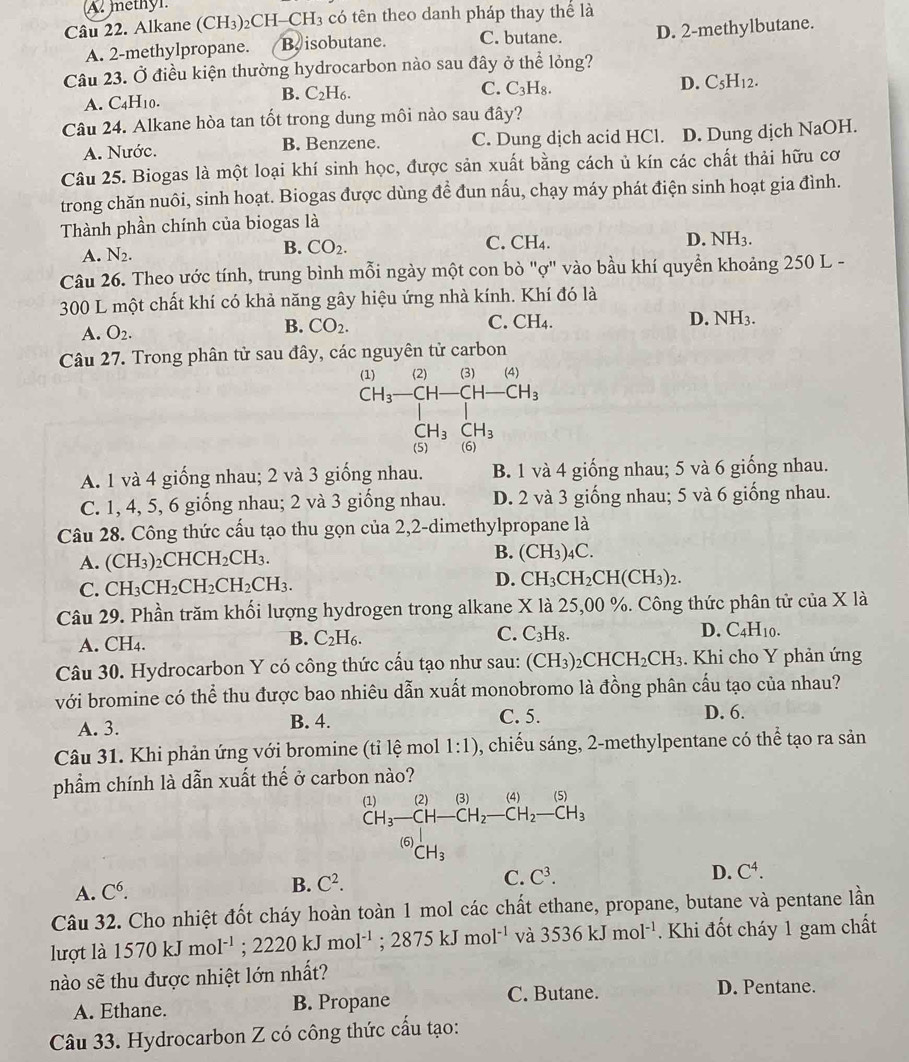 A. methyl
Câu 22. Alkane (CH₃)₂CH _ CH_3 có tên theo danh pháp thay thể là
A. 2-methylpropane. B isobutane. C. butane. D. 2-methylbutane.
Câu 23. Ở điều kiện thường hydrocarbon nào sau đây ở thể lỏng?
A. C_4H_10. B. C_2H_6.
C. C_3H_8.
D. C_5H_12.
Câu 24. Alkane hòa tan tốt trong dung môi nào sau day ?
A. Nước. B. Benzene. C. Dung dịch acid HCl. D. Dung dịch NaOH.
Câu 25. Biogas là một loại khí sinh học, được sản xuất bằng cách ủ kín các chất thải hữu cơ
trong chăn nuôi, sinh hoạt. Biogas được dùng để đun nấu, chạy máy phát điện sinh hoạt gia đình.
Thành phần chính của biogas là
A. N_2.
B. CO_2. C. CH₄. D. NH_3.
Câu 26. Theo ước tính, trung bình mỗi ngày một con bò "ợ" vào bầu khí quyền khoảng 250 L -
300 L một chất khí có khả năng gây hiệu ứng nhà kính. Khí đó là
C.
A. O_2.
B. CO_2. CH_4.
D. NH_3.
Câu 27. Trong phân tử sau đây, các nguyên tử carbon
(1) (2) (3) (4
CH_3-CH-CH-CH_3
CH_3CH_3
(5) (6)
A. 1 và 4 giống nhau; 2 và 3 giống nhau. B. 1 và 4 giống nhau; 5 và 6 giống nhau.
C. 1, 4, 5, 6 giống nhau; 2 và 3 giống nhau. D. 2 và 3 giống nhau; 5 và 6 giống nhau.
Câu 28. Công thức cấu tạo thu gọn của 2,2-dimethylpropane là
A. (CH_3)_2CHCH_2CH_3.
B. (CH_3)_4C.
C. CH_3CH_2CH_2CH_2CH_3. D. CH_3CH_2CH(CH_3)_2.
Câu 29. Phần trăm khối lượng hydrogen trong alkane X là 25,00 %. Công thức phân tử của X là
D.
A. CH₄.
B. C_2H_6.
C. C_3H_8. C_4H_10.
Câu 30. Hydrocarbon Y có công thức cấu tạo như sau: (CH_3)_2CHCH_2CH_3. Khi cho Y phản ứng
với bromine có thể thu được bao nhiêu dẫn xuất monobromo là đồng phân cấu tạo của nhau?
A. 3. B. 4. C. 5. D. 6.
Câu 31. Khi phản ứng với bromine (tỉ lệ mol 1:1) , chiếu sáng, 2-methylpentane có thể tạo ra sản
phẩm chính là dẫn xuất thế ở carbon nào?
beginarrayr (1) CH_3endarray frac (2)CH_3CH-CH_2-CH_2-CH_3 CH_CH_3endarray
□ 
A. C^6.
B. C^2.
C. C^3. D. C^4.
Câu 32. Cho nhiệt đốt cháy hoàn toàn 1 mol các chất ethane, propane, butane và pentane lần
lượt là 1570kJmol^(-1);2220kJmol^(-1);2875kJmol^(-1) và 3536kJmol^(-1). Khi đốt cháy 1 gam chất
nào sẽ thu được nhiệt lớn nhất?
A. Ethane. B. Propane C. Butane. D. Pentane.
Câu 33. Hydrocarbon Z có công thức cấu tạo: