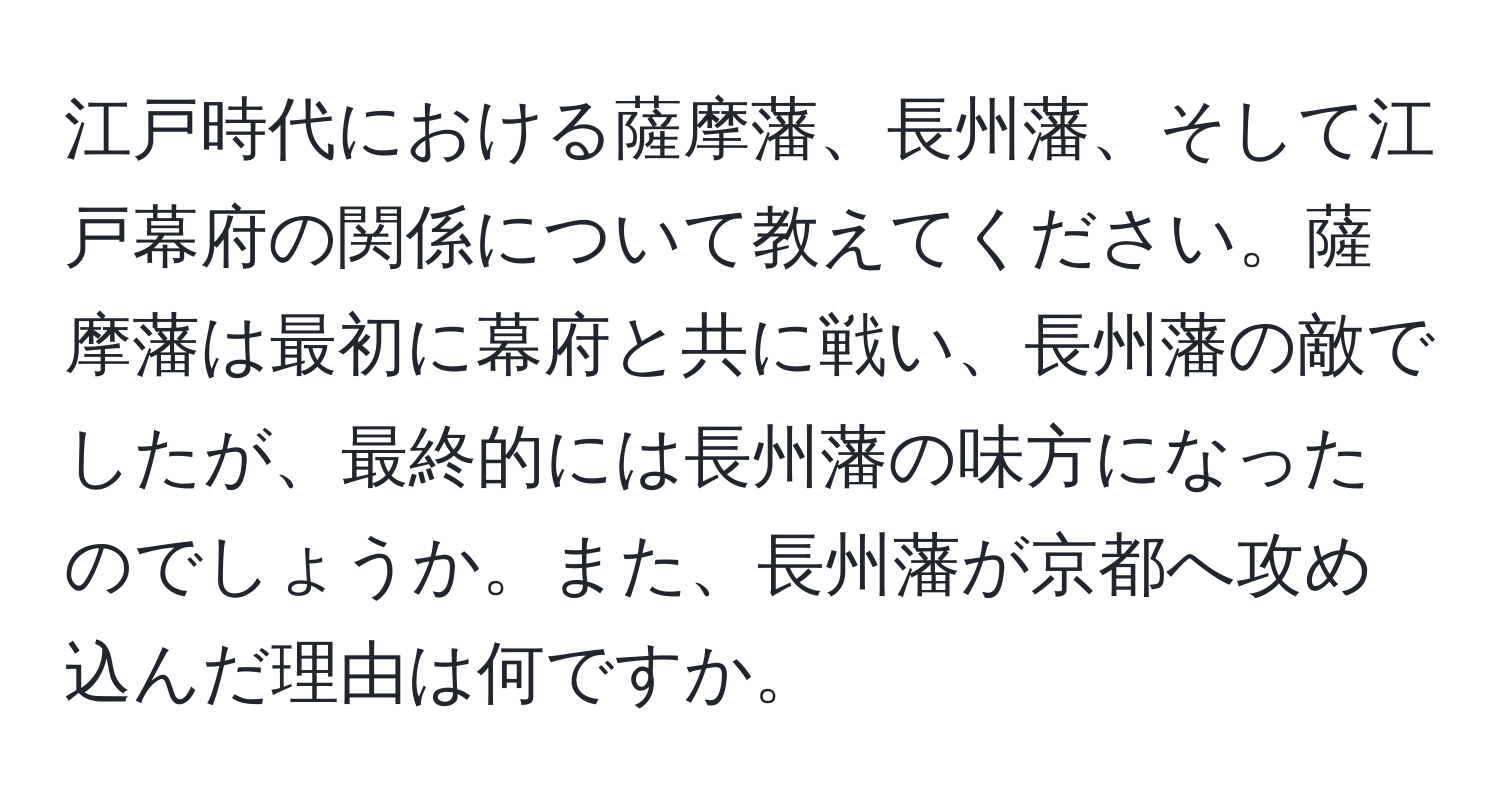 江戸時代における薩摩藩、長州藩、そして江戸幕府の関係について教えてください。薩摩藩は最初に幕府と共に戦い、長州藩の敵でしたが、最終的には長州藩の味方になったのでしょうか。また、長州藩が京都へ攻め込んだ理由は何ですか。