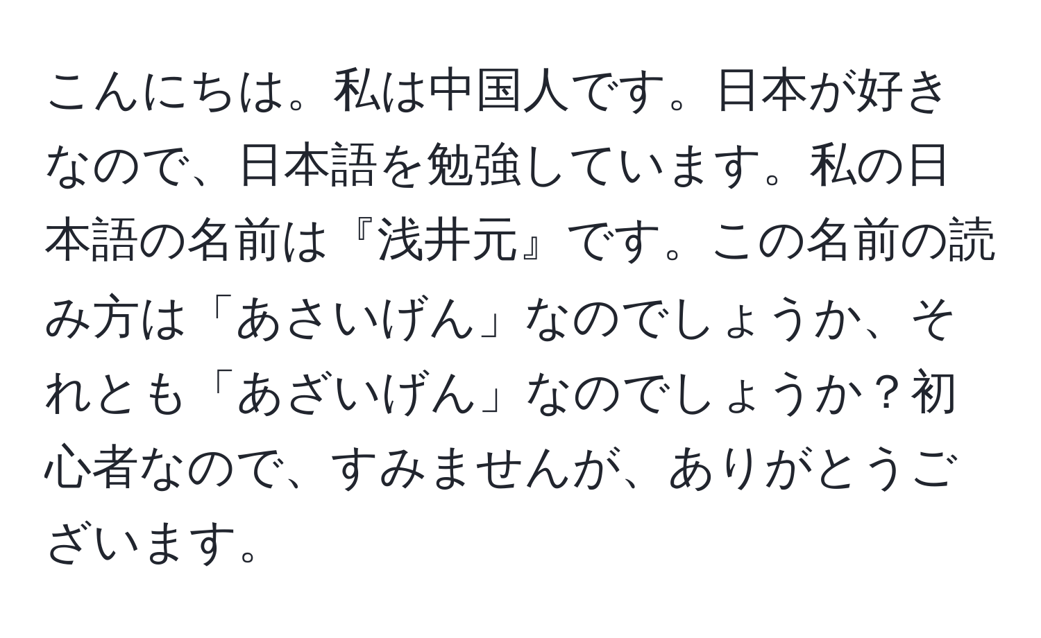 こんにちは。私は中国人です。日本が好きなので、日本語を勉強しています。私の日本語の名前は『浅井元』です。この名前の読み方は「あさいげん」なのでしょうか、それとも「あざいげん」なのでしょうか？初心者なので、すみませんが、ありがとうございます。