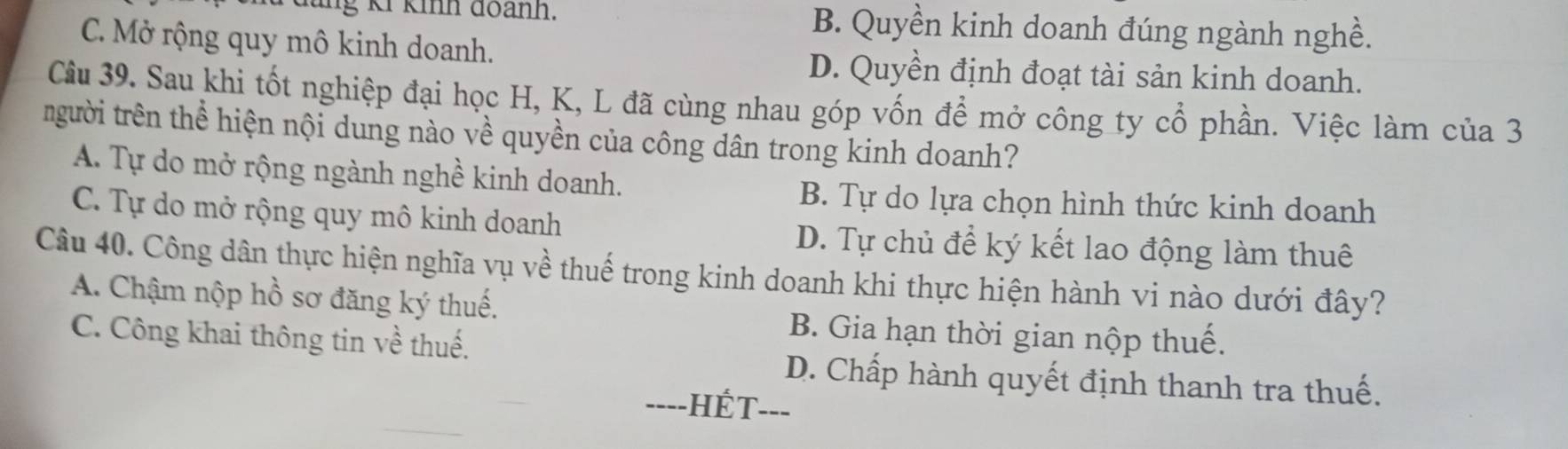 đùng Kỉ kinh đoành. B. Quyền kinh doanh đúng ngành nghề.
C. Mở rộng quy mô kinh doanh.
D. Quyền định đoạt tài sản kinh doanh.
Câu 39. Sau khi tốt nghiệp đại học H, K, L đã cùng nhau góp vốn để mở công ty cổ phần. Việc làm của 3
trgười trên thể hiện nội dung nào về quyền của công dân trong kinh doanh?
A. Tự do mở rộng ngành nghề kinh doanh.
B. Tự do lựa chọn hình thức kinh doanh
C. Tự do mở rộng quy mô kinh doanh D. Tự chủ để ký kết lao động làm thuê
Câu 40. Công dân thực hiện nghĩa vụ về thuế trong kinh doanh khi thực hiện hành vi nào dưới đây?
A. Chậm nộp hồ sơ đăng ký thuế.
C. Công khai thông tin về thuế.
B. Gia hạn thời gian nộp thuế.
D. Chấp hành quyết định thanh tra thuế.
----HÉT---