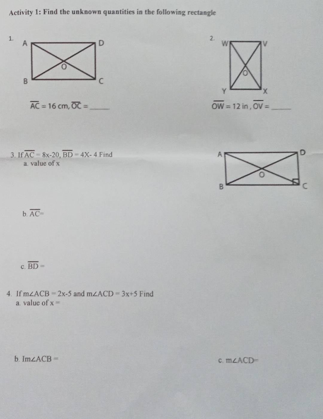 Activity 1: Find the unknown quantities in the following rectangle 
1. 
2 
_ overline AC=16cm, overline OC=
overline OW=12in, overline OV= _ 
3. If overline AC=8x-20, overline BD=4X-4 Find 
a. value of x
b. overline AC=
c. overline BD=
4、 If m∠ ACB=2x-5 and m∠ ACD=3x+5 Find 
a value of x=
b. Im∠ ACB= c. m∠ ACD=