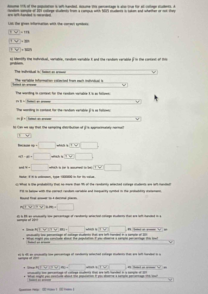 Asume 11% of the population is left-handed. Assume this percentage is also true for all college students. A
randem sample of 201 college students from a campus with 5025 students is taken and whether or not they
are left-handed is recorded.
List the given information with the correct symbots:
□ =111
? ?=201
?□ circ U=S025
a) Identify the Individual, variable, random variable X and the random variable β in the context of this
prablem.
The individual is Select an answer
The variable information collected from each individual is
Select an arswe
The wording in context for the random variable X is as follows:
rvx= Select an answer
The wording in context for the random variableβis as follows:
Nwidehat p * Select an answer
b) Can we say that the sampling distribution of is approximately normal?
1 V
Because np=□ which is □ ,□
n(t· p)=□ which is ? .
and N=□ which is (or is assumed to be)
Note: if N is unknown, type 1000000 in for its value.
c) What is the probability that no more than 9% of the randomly selected college students are left-handed?
Fill in below with the correct random variable and inequality symbol in the probability statement.
Round final answer to 4 decimal places
P(7V)(7V0.09)=□
d) is 8% an unusually low percentage of randomly selected college students that are left-handed in a
sample of 201?
Since P(7-sqrt(7))(7-8)=□ which is □. 6 Select an enswer an
unusually low percentage of college students that are left-handed in a sample of 201
What might you conclude about the population if you observe a sample percentage this low?
Beiect on arsom
e) is 4% an unusually low percentage of randomly selected college students that are left-handed in a
sample of 201?
Since P(overline Yoverline Y)(4)=□ which is □ 41 Saoct an uoumé
unusually low percentage of college students that are left-handed in a sample of 201
What might you conclude about the population if you observe a tample percentage this low?
Seect an andeer
Question Help:  Video 1 E Videa 2