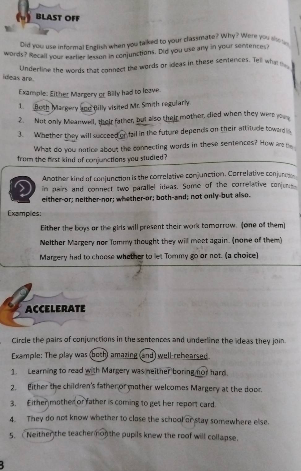 BLAST OFF 
Did you use informal English when you talked to your classmate? Why? Were you also tr 
words? Recall your earlier lesson in conjunctions. Did you use any in your sentences? 
Underline the words that connect the words or ideas in these sentences. Tell what the 
ideas are. 
Example: Either Margery or Billy had to leave. 
1. Both Margery and Billy visited Mr. Smith regularly. 
2. Not only Meanwell, their father, but also their mother, died when they were young 
3. Whether they will succeed or fail in the future depends on their attitude toward life 
What do you notice about the connecting words in these sentences? How are the 
from the first kind of conjunctions you studied? 
Another kind of conjunction is the correlative conjunction. Correlative conjunction 
in pairs and connect two parallel ideas. Some of the correlative conjunctio 
either-or; neither-nor; whether-or; both-and; not only-but also. 
Examples: 
Either the boys or the girls will present their work tomorrow. (one of them) 
Neither Margery nor Tommy thought they will meet again. (none of them) 
Margery had to choose whether to let Tommy go or not. (a choice) 
ACCELERATE 
Circle the pairs of conjunctions in the sentences and underline the ideas they join. 
Example: The play was (both) amazing (and) well-rehearsed. 
1. Learning to read with Margery was neither boring nor hard. 
2. Either the children’s father or mother welcomes Margery at the door. 
3. Either mother or father is coming to get her report card. 
4. They do not know whether to close the school or stay somewhere else. 
5. Neither the teacher non the pupils knew the roof will collapse. 
3