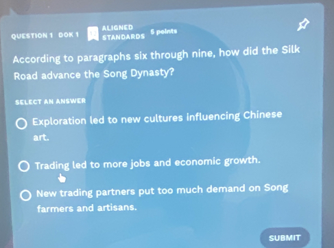 ALIGNED
QUESTION 1 DOK 1 STANDARDS 5 points
According to paragraphs six through nine, how did the Silk
Road advance the Song Dynasty?
SELECT AN ANSWER
Exploration led to new cultures influencing Chinese
art.
Trading led to more jobs and economic growth.
New trading partners put too much demand on Song
farmers and artisans.
SUBMIT