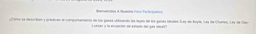 Bienvenidos A Nuestro Foro Participativo 
¿Cómo se describen y predicen el comportamiento de los gases utilizando las leyes de los gases ideales (Ley de Boyle, Ley de Charles, Ley de Gay- 
Lussac y la ecuación de estado del gas ideal)?