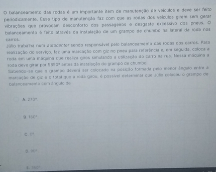 balanceamento das rodas é um importante item de manutenção de veículos e deve ser feito
periodicamente. Esse tipo de manutenção faz com que as rodas dos veículos girem sem gerar
vibrações que provocam desconforto dos passageiros e desgaste excessivo dos pneus. O
balanceamento é feito através da instalação de um grampo de chumbo na lateral da roda nos
carros.
Júlio trabalha num autocenter sendo responsável pelo balanceamento das rodas dos carros. Para
realização do serviço, faz uma marcação com giz no pneu para referência e, em seguida, coloca a
roda em uma máquina que realiza giros simulando a utilização do carro na rua. Nessa máquina a
roda deve girar por 5850° antes da instalação do grampo de chumbo.
Sabendo-se que o grampo deverá ser colocado na posição formada pelo menor ângulo entre a
marcação de giz é o total que a roda girou, é possível determinar que Júllio collocou o grampo de
balanceamento com ângulo de
A. 270°
B. 150°
C. 0°
D 90°
E. 360°