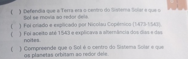  ) Defendia que a Terra era o centro do Sistema Solar e que o 
Sol se movia ao redor dela. 
( ) Foi criado e explicado por Nicolau Copérnico (1473-1543). 
( ) Foi aceito até 1543 e explicava a alternância dos dias e das 
noites. 
( ) Compreende que o Sol é o centro do Sistema Solar e que 
os planetas orbitam ao redor dele.