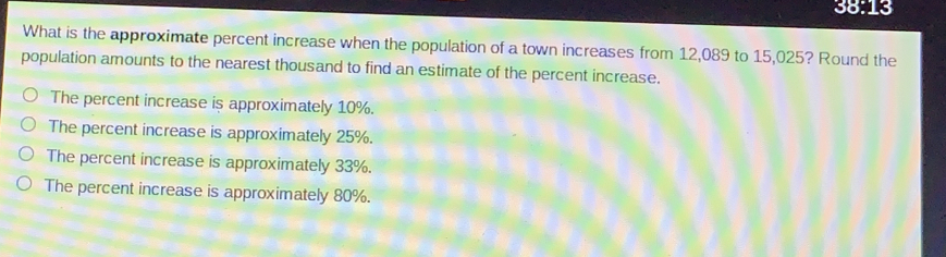 38:13
What is the approximate percent increase when the population of a town increases from 12,089 to 15,025? Round the
population amounts to the nearest thousand to find an estimate of the percent increase.
The percent increase is approximately 10%.
The percent increase is approximately 25%.
The percent increase is approximately 33%.
The percent increase is approximately 80%.