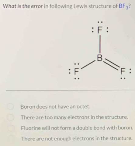 What is the error in following Lewis structure of BF_3
:
Boron does not have an octet.
There are too many electrons in the structure.
Fluorine will not form a double bond with boron.
There are not enough electrons in the structure.