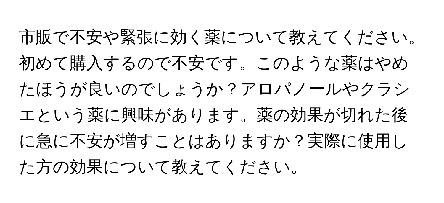 市販で不安や緊張に効く薬について教えてください。初めて購入するので不安です。このような薬はやめたほうが良いのでしょうか？アロパノールやクラシエという薬に興味があります。薬の効果が切れた後に急に不安が増すことはありますか？実際に使用した方の効果について教えてください。