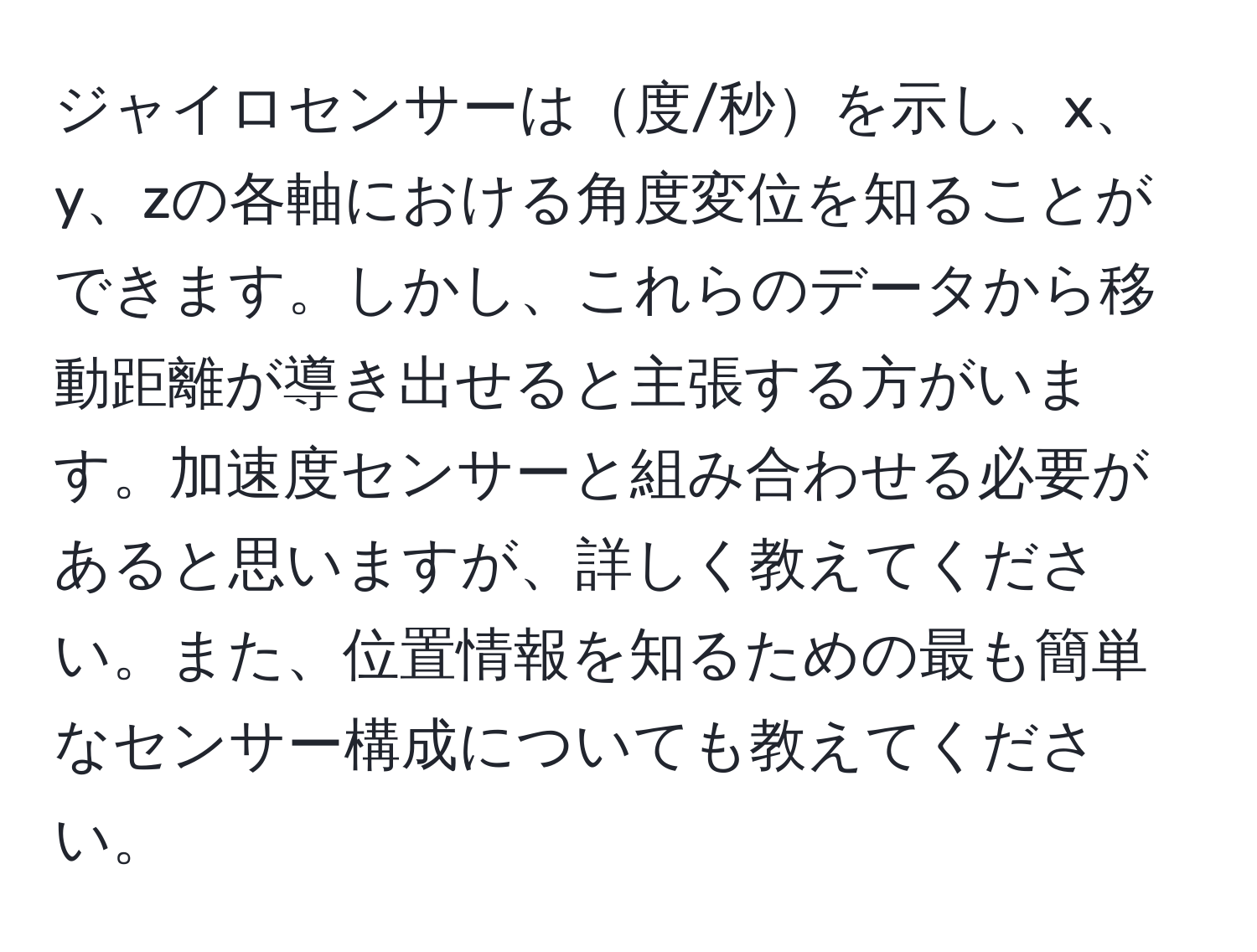 ジャイロセンサーは度/秒を示し、x、y、zの各軸における角度変位を知ることができます。しかし、これらのデータから移動距離が導き出せると主張する方がいます。加速度センサーと組み合わせる必要があると思いますが、詳しく教えてください。また、位置情報を知るための最も簡単なセンサー構成についても教えてください。