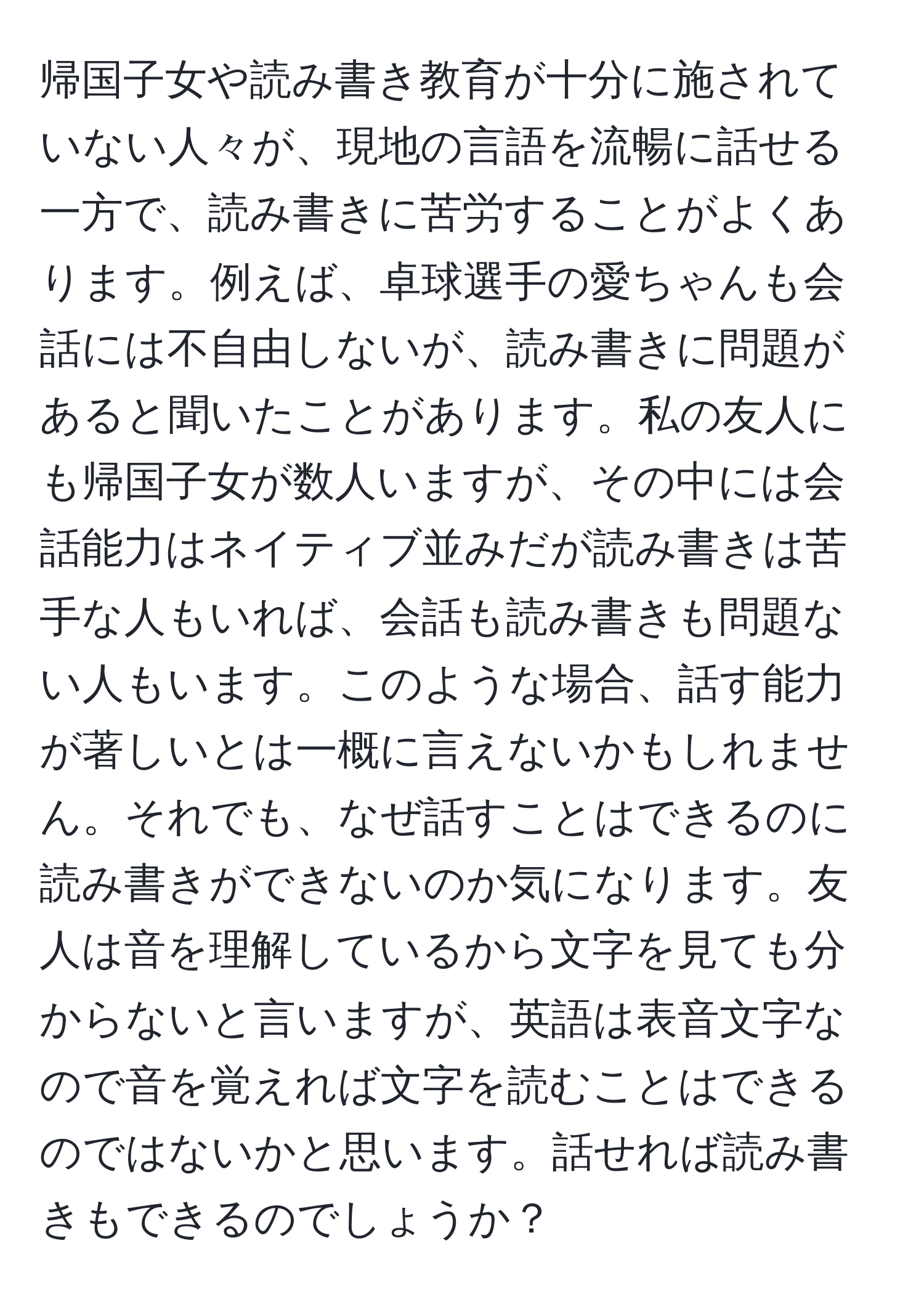 帰国子女や読み書き教育が十分に施されていない人々が、現地の言語を流暢に話せる一方で、読み書きに苦労することがよくあります。例えば、卓球選手の愛ちゃんも会話には不自由しないが、読み書きに問題があると聞いたことがあります。私の友人にも帰国子女が数人いますが、その中には会話能力はネイティブ並みだが読み書きは苦手な人もいれば、会話も読み書きも問題ない人もいます。このような場合、話す能力が著しいとは一概に言えないかもしれません。それでも、なぜ話すことはできるのに読み書きができないのか気になります。友人は音を理解しているから文字を見ても分からないと言いますが、英語は表音文字なので音を覚えれば文字を読むことはできるのではないかと思います。話せれば読み書きもできるのでしょうか？