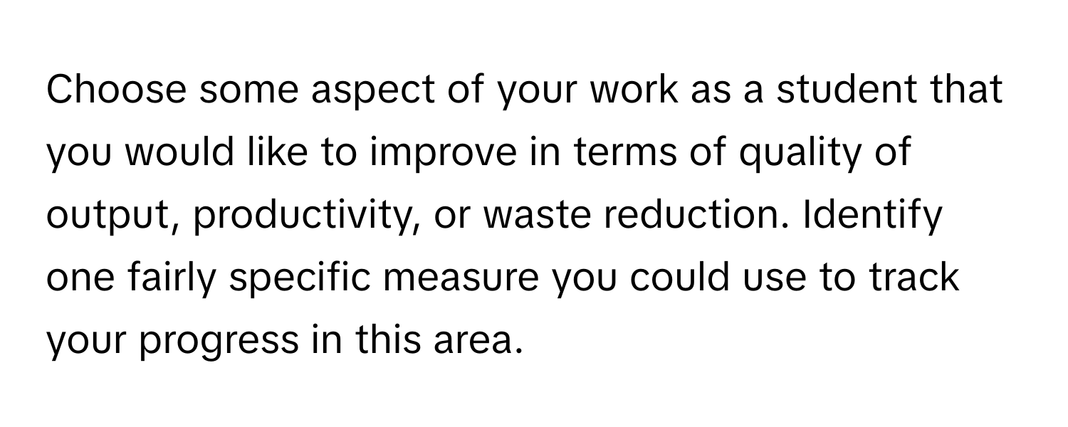 Choose some aspect of your work as a student that you would like to improve in terms of quality of output, productivity, or waste reduction. Identify one fairly specific measure you could use to track your progress in this area.