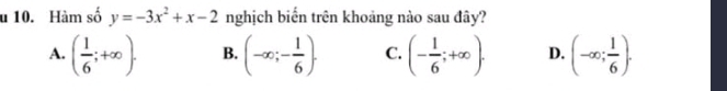 Hàm số y=-3x^2+x-2 nghịch biến trên khoảng nào sau đây?
A. ( 1/6 ;+∈fty ). B. (-∈fty ;- 1/6 ). C. (- 1/6 ;+∈fty ). D. (-∈fty ; 1/6 ).