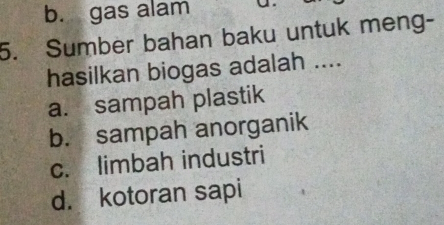 b. gas alam
5. Sumber bahan baku untuk meng-
hasilkan biogas adalah ....
a. sampah plastik
b. sampah anorganik
c. limbah industri
d. kotoran sapi