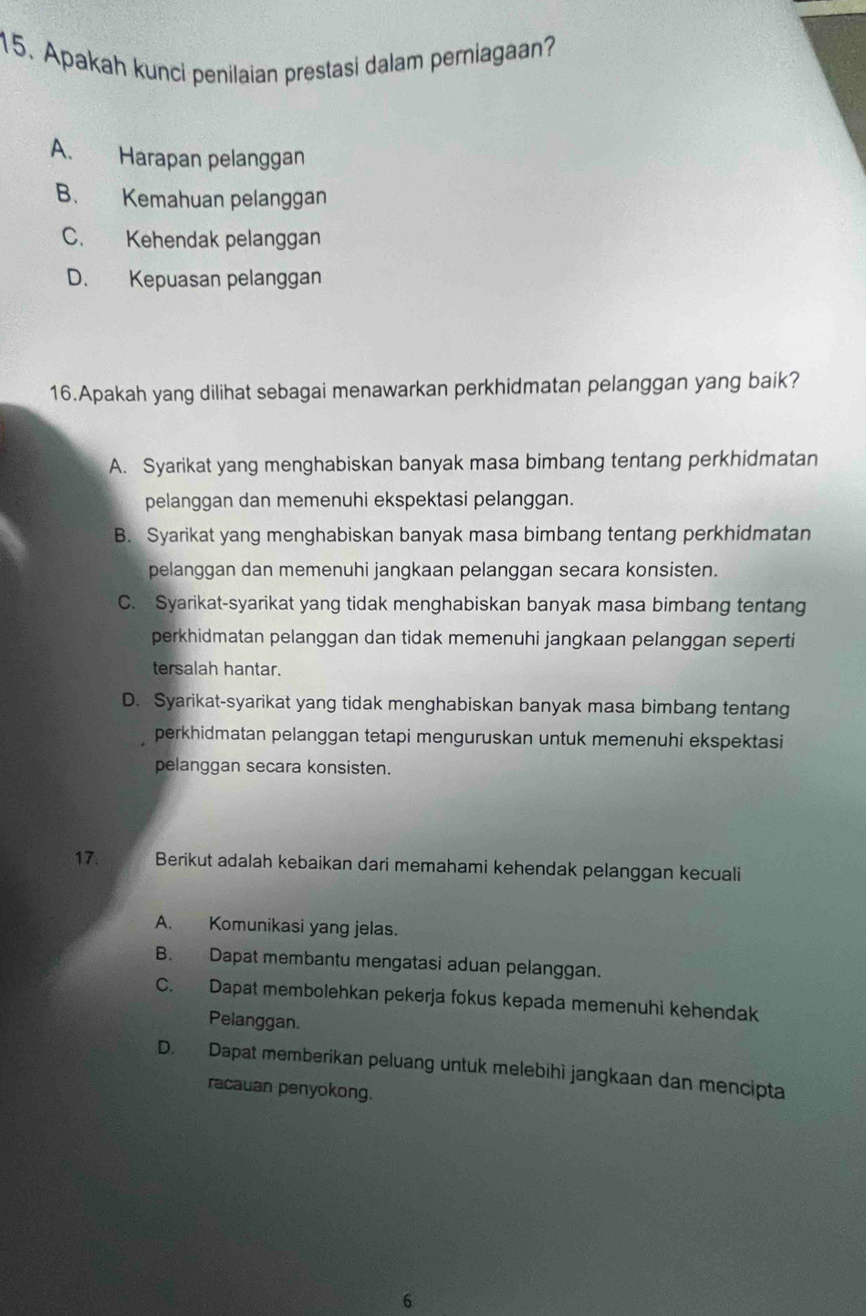 Apakah kunci penilaian prestasi dalam perniagaan?
A. Harapan pelanggan
B、 Kemahuan pelanggan
C. Kehendak pelanggan
D. Kepuasan pelanggan
16.Apakah yang dilihat sebagai menawarkan perkhidmatan pelanggan yang baik?
A. Syarikat yang menghabiskan banyak masa bimbang tentang perkhidmatan
pelanggan dan memenuhi ekspektasi pelanggan.
B. Syarikat yang menghabiskan banyak masa bimbang tentang perkhidmatan
pelanggan dan memenuhi jangkaan pelanggan secara konsisten.
C. Syarikat-syarikat yang tidak menghabiskan banyak masa bimbang tentang
perkhidmatan pelanggan dan tidak memenuhi jangkaan pelanggan seperti
tersalah hantar.
D. Syarikat-syarikat yang tidak menghabiskan banyak masa bimbang tentang
perkhidmatan pelanggan tetapi menguruskan untuk memenuhi ekspektasi
pelanggan secara konsisten.
17. Berikut adalah kebaikan dari memahami kehendak pelanggan kecuali
A. Komunikasi yang jelas.
B. Dapat membantu mengatasi aduan pelanggan.
C. Dapat membolehkan pekerja fokus kepada memenuhi kehendak
Pelanggan.
D. Dapat memberikan peluang untuk melebihi jangkaan dan mencipta
racauan penyokong.
6