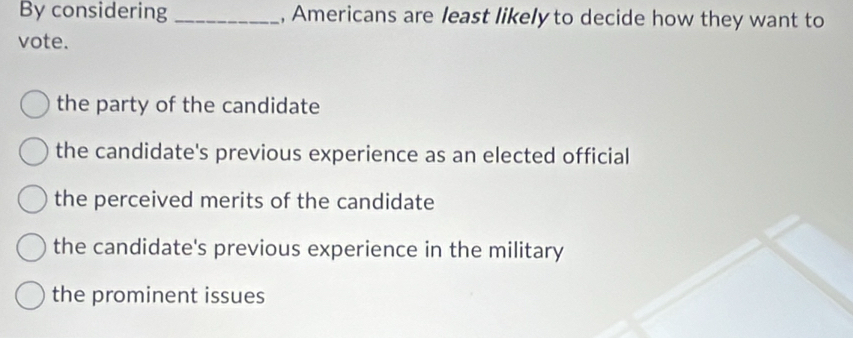 By considering _, Americans are least likely to decide how they want to
vote.
the party of the candidate
the candidate's previous experience as an elected official
the perceived merits of the candidate
the candidate's previous experience in the military
the prominent issues