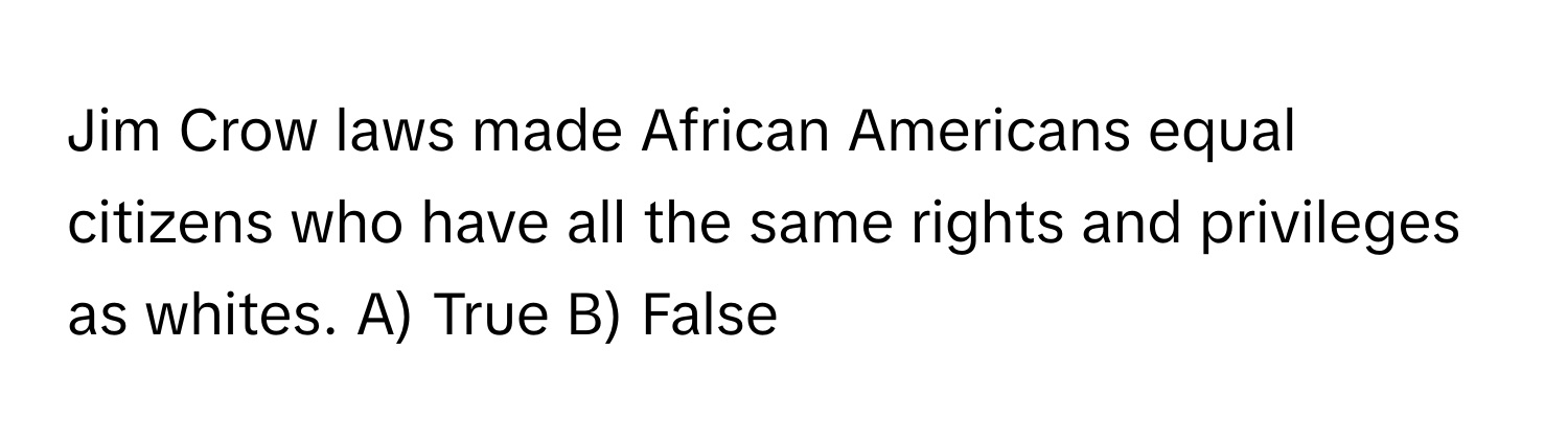 Jim Crow laws made African Americans equal citizens who have all the same rights and privileges as whites. A) True B) False