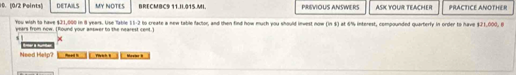 DETAILS MY NOTES BRECMBC9 11.II.015.MI. PREVIOUS ANSWERS ASK YOUR TEACHER PRACTICE ANOTHER 
You wish to have $21,000 in 8 years. Use Table 11-2 to create a new table factor, and then find how much you should invest now (in $) at 6% interest, compounded quarterly in order to have $21,000, 8
years from now. (Round your answer to the nearest cent.) 
Enter a numbe 
Need Help? Rlead it Watch m Mawber II