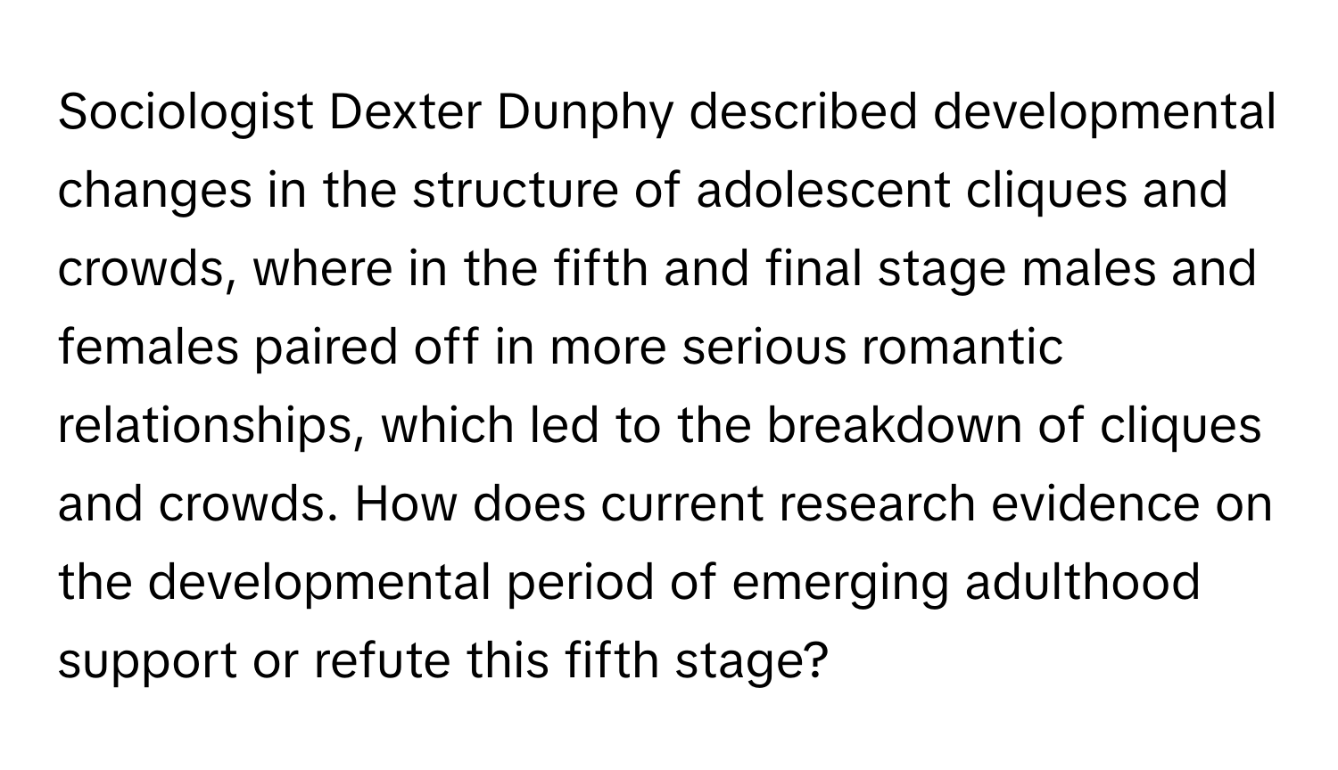 Sociologist Dexter Dunphy described developmental changes in the structure of adolescent cliques and crowds, where in the fifth and final stage males and females paired off in more serious romantic relationships, which led to the breakdown of cliques and crowds. How does current research evidence on the developmental period of emerging adulthood support or refute this fifth stage?